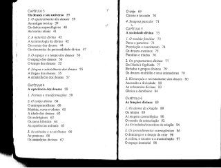 CAPÍTULO 3
Os deuses e seu universo 39
1. O aparecimento dos deuses 39
As antigas teorias 39
Os dados arqueológicos 40
As teorias atuais 41
2. A natureza divirta 42
A terminologia do divino 42
Os nomes dos deuses 44
Os elementos da personalidade divina 47
3. O espaço e o tempo dos deuses 50
O espaço dos deuses 50
O tempo dos deuses 52
4. Língua e subsistência dos deuses 55
A língua dos deuses 55
A subsistência dos deuses 57
CAPÍTULO 4
A aparência dos deuses 59
1. Formas e transformações 59
2. O corpo divino 60
O antropomorfismo 60
Matéria, cores e odores 61
A idade dos deuses 62
Os andróginos 62
Os seres híbridos 64
As aparências animais 65
3. As atitudes e os atributos
As posturas 66
Os acessórios divinos 67
66
O traje 69
Coroas e toucado 70
4, Imagens para ler 11
V
CAPÍTULO 5
A sociedade divina 73
/, O modelofamiliar 73
Pares e paredros 73
Procriação e nascimento 74
Os deuses-meninos 75
Famílias e tríadas 76
2. Os grupamentos divinos 77
Da Díada à Ogdóada 77
Enéadas e grupos divinos 79
Os deuses-multidão e seus animadores 79
3, Hierarquia e recrutamento dos deuses 80
Ascensão a divindade 80
As soberanias divinas 83
Génios e demónios 84
CAPÍTULO 6
As funções divinas 89
89L Os atares da criação
Os relatos 89
A imagem cosmológica 90
O mundo da antecriação 92
As divindades/conceitos da criação
2. Osprocedimentos cosmogônicos
O demiurgo e o desejo de criar 96
A colina, o escarro e amasturbação
O espaço imaterial 98
94
96
97
 