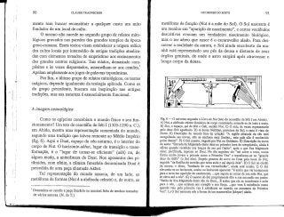 90 CLAUDE TRAUNECKER
mento sem buscar reconstituir a qualquer custo um mito
fundador de um local de culto.
O mesmo não sucede no segundo grupo de relatos mito-
lógicos gravados nas paredes dos grandes templos da época
greco-romana. Esses textos visam estabelecer a origem mítica
dos cultos locais por intermédio de antigas tradições atualiza-
das com elementos tomados de empréstimo aos ensinamentos
dos grandes centros religiosos. Tais relatos, demasiado com-
pósitos e às vezes disparatados, assemelham-se aos centões.
Apelam amplamente aosjogos de palavras toponímicas.
Por fim, o último grupo de relatos mitológicos, os textos
mágicos, depende igualmente da teologia aplicada. Como os
do grupo precedente, buscam sua inspiração nas antigas
tradições, mas sua natureza é essencialmente funcional.
A imagem cosmológica
Como os egípcios concebiam o mundo físico e seu fun-
cionamento? Um teto do cenotáfio de Séti I (1303-1290 a. C.),
em Abido,.mostra uma representação comentada do mundo,
segundo uma tradição que talvez remonte ao Médio Império
(fig. 6). Aqui o Duat, espaço do céu noturno, é o interior do
corpo de Nut. O horizonte-a£/zeí, lugar de transição e trans-
formação, é o "lugar de tornar-se eficiente" (akK) ou, de
algum modo, a antecâmara do Duat. Nos aposentos das pi-
râmides, com efeito, a câmara funerária denominada Duat é
precedida de uma peça chamadaAkhet,
Tal representação do mundo associa, de um lado, as
metáforas de formas (Nut é a abóboda celeste) e, de outro, as
1 Denomina-se centão a peça literáriaou musical feita de trechostomados
de vários autores. [N. do T.]
OS DEUSES DO EGITO 91
metáforas de função (Nut é a mãe do Sol). O Sol nascente é
um menino em "aparição de nascimento", e certos vocábulos
descritivos evocam um verdadeiro nascimento biológico,
mas o ser aéreo que nasce é o escaravelho alado. Para des-
crever a realidade da aurora, o Sol ainda encoberto da ma-
nhã está representado aos pés da deusa e distante de seus
órgãos genitais, de onde o astro surgirá após atravessar o
longo corpo da deusa.
Fig. 6 •—-O universo segundo o Livro de Nut (teto do cenotáfio de Séti I em Abido).
A) Nut, a abóbada celeste feminina de corpo constelado, estende-se de leste a oeste.
B) Shu, o espaço, pai de Nut e Geb, sustém Nut, C) O solo, às vezes representado
pelo deus Geb agachado. D) A deusa Nekhbet, protetora do Sul; a cena é vista do
Norte. E) Descrição do mundo fora da criação: "A regiSo afastada do céu está
mergulhada nas trevas, não se conhece seus limites... este país nt!o & conhecido
pelos deuses". F) O Sol poente, tragadopor Nut no Ocidente. G) Descrição do curso
do astro: "Entrada da Majestade deste deus na primeira hora do cresptísculo, ainda é
eficaz quando recebido nos braços de seu pai Osíris", após o que Sua Majestade
solar, purificada, repousa no Duat. No dia seguinte ele "sai sobre a terra, numa
forma muito jovem e potente como a Primeira Vez" e transforma-se no "grande
deus de Edfu" (o Sol alto). Depois penetra de novo no Duat.pela boca de Nut,
seguido "da flotilha de estrelas que entra atrás e sai depois dele". H) O Sol do clarão
da aurora: o disco, "banhado de sua vermelhidão", ainda está oculto. J) O Sol
elevando-se no horizonte, oculto no horizonte aparente: "é assim que vai lentamente
para a terra em aparição de nascimento, ...que separa as coxas de sua mãe Nut, que
se eleva até o céu". K) O nascer do Sol propriamente dito e sua ascensão em poder:
"Saída de Sua Majestade deste céu do Duat... É assim que ele se transforma e sobe
para o céu, ...que existem seu coração e sua força, ...que vem à existência como
quando veio pela primeira vez à existência no rnundo, no momento da Primeira
Vez". L) O Sol nascente sob a forma de um escaravelho (klieper) alado.
 