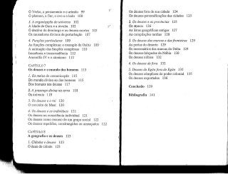lO Verbo, o pensamentoe o artesão 99
O pântano, a flor, o ovo e o lodo 100
3. A organização do universo 102
A Idadede Ouro e a revolta 102
O destino do demiurgo e os deuses-mortos
Os causadores divinos de perturbação 107
4. Funções particulares 109
As funções complexas: o exemplo de Osíris
A animação das funções complexas 110
Imanência e transcendência 112
Amenófis IV e o atonismo 112
105
109
CAPÍTULO 7
Os deuses e o mundo dos homens 115
L Os meios de comunicação 115
Do mundo divino ao dos homens 115
Dos homensaos deuses 117
1182. A presença divina na terra
Os animais 1.19
3. Os deuses e o rei 120
O conceitode Maat 120
4. Os deuses e os indivíduos 121
Os deuses na consciência individual 121
Os deuses como recurso de um grupo social 122
Os deuses repelidos, constrangidos ou ameaçados
CAPÍTULO 8
A geografia e os deuses 123
L Cidades e deuses 123
O deus da cidade 123
122
Os deusesfora de sua cidade 124
Os deuses-personificações das cidades 125
2. Os deuses e as províncias 125
Os riamos 126
As listas geográficas antigas 127
As compilações tardias 128
3. Os deuses das marcas e das fronteiras
As portas do deserto 129
Os mercenários das marcas do Delta 129
Os deuses-hóspedes da Núbia 130
Os deuses núbios 132
4. Os deuses defora 132
129
5. Deuses do Egitofora do Egito 135
Os deuses cúmplices do poder colonial
Os deuses exportados 136
Conclusão 139
Bibliografia 141
135
 