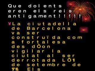 Que dolents eren els reis antigament!!!!! La ciutadella de Barcelona va ser construïda com a fortalesa des d’on vigilar la ciutat al ser derrotada L’11 de setembre de 1714. Els ciutadans del Barri de la Ribera i el Born van haver d’ enderrocar les seves cases i construir per força la fortalesa. Es van quedar sense casa i van fer una fortalesa que els castigava i els vigilava 