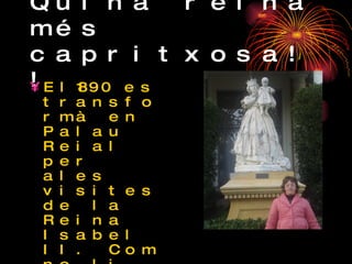 Quina reina més capritxosa!! El1890 es transformà en Palau Reial per ales visites de la Reina Isabel II. Com no li va agradar quan venia a Barcelona s’allotjava en un altre palau que li van fer a Pedralbes. 