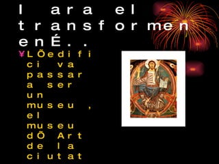 I ara el transformen en….. L’edifici va passar a ser un museu , el museu d’ Art de la ciutat on es van guardar totes les obres del romànic i gòtic català fins al 1932 