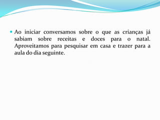  Ao iniciar conversamos sobre o que as crianças já
 sabiam sobre receitas e doces para o natal.
 Aproveitamos para pesquisar em casa e trazer para a
 aula do dia seguinte.
 