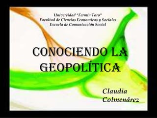 Universidad "Fermín Toro"
Facultad de Ciencias Economicas y Sociales
     Escuela de Comunicación Social




Conociendo la
 Geopolítica
                                  Claudia
                                  Colmenárez
 