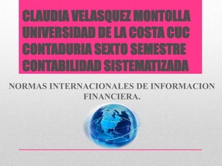 CLAUDIA VELASQUEZ MONTOLLA
UNIVERSIDAD DE LA COSTA CUC
CONTADURIA SEXTO SEMESTRE
CONTABILIDAD SISTEMATIZADA
NORMAS INTERNACIONALES DE INFORMACION
FINANCIERA.

 
