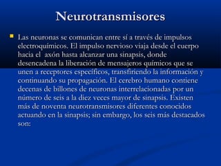NeurotransmisoresNeurotransmisores
 Las neuronas se comunican entre sí a través de impulsosLas neuronas se comunican entre sí a través de impulsos
electroquímicos. El impulso nervioso viaja desde el cuerpoelectroquímicos. El impulso nervioso viaja desde el cuerpo
hacia el axón hasta alcanzar una sinapsis, dondehacia el axón hasta alcanzar una sinapsis, donde
desencadena la liberación de mensajeros químicos que sedesencadena la liberación de mensajeros químicos que se
unen a receptores específicos, transfiriendo la información yunen a receptores específicos, transfiriendo la información y
continuando su propagación. El cerebro humano contienecontinuando su propagación. El cerebro humano contiene
decenas de billones de neuronas interrelacionadas por undecenas de billones de neuronas interrelacionadas por un
número de seis a la diez veces mayor de sinapsis. Existennúmero de seis a la diez veces mayor de sinapsis. Existen
más de noventa neurotransmisores diferentes conocidosmás de noventa neurotransmisores diferentes conocidos
actuando en la sinapsis; sin embargo, los seis más destacadosactuando en la sinapsis; sin embargo, los seis más destacados
son:son:
 