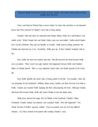 Using the details from the novel that you have studied, write about a lesson that you have 
learned from the novel 
I have read Step by Wicked Step, a novel written by Anne Fine and there is one important 
lesson that I have learned in Claudia’s story that is being patient. 
Claudia’s Dad and mum are separated and Claudia blames Stella for it and behaves very 
rudely to her. When Claudia first met Stella, Stella came over and smiled. Stella asked Claudia 
how was her Christmas Day and was friendly to Claudia. Stella kept on asking questions but 
Claudia just answered yes or no. Eventually, Stella gave up. In fact, Claudia remained rude to 
her. 
Here, Stella has been very patient and calm. She did not loose her head because Stella 
was vey patient. There wasn’t any ugly incident that happened between Stella and Claudia’s 
father or Claudia herself. This is a very important moral value one should practice in his or her 
life. 
Next, Stella upholds the moral value of being patient in her life. For example, when she 
was preparing for her boyfriend’s birthday dinner party, Claudia was there but was of no help to 
Stella. Claudia just watched Stella mopping the floor and preparing the food. Although Claudia 
had been cold towards Stella, Stella still wants Claudia to join the dinner party. 
Stella never showed her angry face to Claudia or her boyfriend, Claudia’s father. 
Eventually Claudia realized her mistakes and accepted Stella. How this happened? Yes, 
clearly because of Stella’s gracious attitude. If you are patient you win over any difficult 
situation. So, I have learned to be patient after reading Claudia’s story. 
 