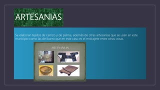 ARTESANIAS
Se elaboran tejidos de carrizo y de palma, además de otras artesanías que se usan en este
municipio como las del barro que en este caso es el molcajete entre otras cosas.
 