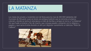 LA MATANZA
Los meses de octubre y noviembre son de fiesta para los mas de 300 000 habitantes del
municipio de Tehuacán, pues se revive una antigua tradición que se remonta a la época
colonial, y donde se reúne en esta época a miles de familias y amigos en torno a “La Matanza”
rito que huele a incienso y flor de muerto, que conjuga pasado y presente con lo religioso y
pagano, y que sacia el ansia durante un año por degustar nuevamente un delicioso “Mole de
Caderas”.
 