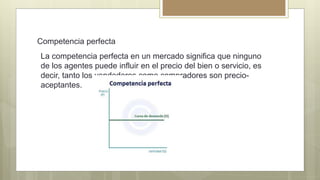 Competencia perfecta
La competencia perfecta en un mercado significa que ninguno
de los agentes puede influir en el precio del bien o servicio, es
decir, tanto los vendedores como compradores son precio-
aceptantes.
 
