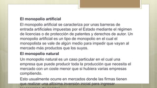 El monopolio artificial
El monopolio artificial se caracteriza por unas barreras de
entrada artificiales impuestas por el Estado mediante el régimen
de licencias o de protección de patentes y derechos de autor. Un
monopolio artificial es un tipo de monopolio en el cual el
monopolista se vale de algún medio para impedir que vayan al
mercado más productos que los suyos.
El monopolio natural
Un monopolio natural es un caso particular en el cual una
empresa que puede producir toda la producción que necesita el
mercado con un coste menor que si hubiera varias empresas
compitiendo.
Esto usualmente ocurre en mercados donde las firmas tienen
que realizar una altísima inversión inicial para ingresar
 