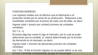 FUNCION INGRESO
Los ingresos totales son el efectivo que el fabricante o el
productor recibe por la venta de su producción. Relaciona a las
cantidades vendidas por el precio de cada una de ellas, es decir:
Ingreso total = (precio por unidad).(número de unidades
vendidas)
I(x) = p . q
El precio algunas veces lo rige el mercado, por lo cual se pude
determinar que la variable “p” estará determinada por la función
de demanda en el mercado, es decir:
Ingreso total = (función de demanda).(número de unidades
vendidas)
I(x) = f(x) . Q De la función ingreso no se puede definir si es una
función creciente o decreciente, ya que la misma está
 