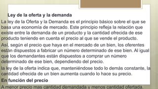Ley de la oferta y la demanda
La ley de la Oferta y la Demanda es el principio básico sobre el que se
basa una economía de mercado. Este principio refleja la relación que
existe entre la demanda de un producto y la cantidad ofrecida de ese
producto teniendo en cuenta el precio al que se vende el producto.
Así, según el precio que haya en el mercado de un bien, los oferentes
están dispuestos a fabricar un número determinado de ese bien. Al igual
que los demandantes están dispuestos a comprar un número
determinado de ese bien, dependiendo del precio.
la ley de la oferta indica que, manteniéndose todo lo demás constante, la
cantidad ofrecida de un bien aumenta cuando lo hace su precio.
En función del precio
A menor precio mas cantidad demandada y menos cantidad ofertada.
 