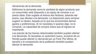 Variaciones de la demanda
Definimos la demanda como la cantidad de algún producto que
un consumidor está dispuesto y es capaz de comprar a un
precio dado. Esto sugiere al menos dos factores, además del
precio, que afectan a la demanda. La disposición para comprar
sugiere un deseo, basado en lo que los economistas llaman
gustos y preferencias. Si no necesitas ni quieres algo, no lo
compras. La capacidad de compra indica que el ingreso es
importante.
Los precios de los bienes relacionados también pueden afectar
a la demanda. Si necesitas un automóvil nuevo, el precio de un
Honda puede afectar tu demanda por un Ford. Por último, el
tamaño y la composición de la población también pueden
afectar la demanda.
 