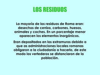 LOS RESIDUOS
La mayoría de los residuos de Roma eran:
desechos de ceniza, carbones, huesos,
animales y coches. En un porcentaje menor
aparecen los elementos inorgánicos.
Eran depositados en los extramuros debido a
que as administraciones locales romanas
obligaron a la ciudadanía a hacerlo, de este
modo los vertederos se distanciaron de la
población.
 