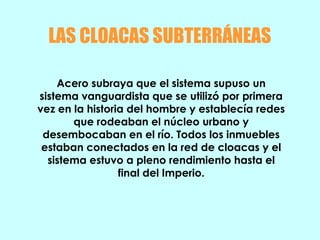 LAS CLOACAS SUBTERRÁNEAS
Acero subraya que el sistema supuso un
sistema vanguardista que se utilizó por primera
vez en la historia del hombre y establecía redes
que rodeaban el núcleo urbano y
desembocaban en el río. Todos los inmuebles
estaban conectados en la red de cloacas y el
sistema estuvo a pleno rendimiento hasta el
final del Imperio.
 