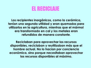 EL RECICLAJE
Los recipientes inorgánicos, como la cerámica,
tenían una segunda utilidad y eran quemados para
utilizarlos en la agricultura, mientras que el mármol
era transformado en cal y los metales eran
refundidos de manera constante.
Reciclaban para aprovechar los recursos
disponibles, reciclaban y reutilizaban más que el
hombre actual. No lo hacían por conciencia
económica, sino porque necesitaban aprovechar
los recursos disponibles al máximo.
 
