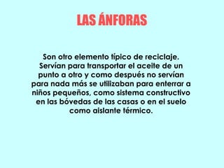 LAS ÁNFORAS
Son otro elemento típico de reciclaje.
Servían para transportar el aceite de un
punto a otro y como después no servían
para nada más se utilizaban para enterrar a
niños pequeños, como sistema constructivo
en las bóvedas de las casas o en el suelo
como aislante térmico.
 
