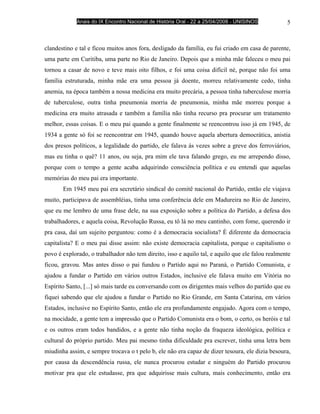 Anais do IX Encontro Nacional de História Oral - 22 a 25/04/2008 - UNISINOS          5



clandestino e tal e ficou muitos anos fora, desligado da família, eu fui criado em casa de parente,
uma parte em Curitiba, uma parte no Rio de Janeiro. Depois que a minha mãe faleceu o meu pai
tornou a casar de novo e teve mais oito filhos, e foi uma coisa difícil né, porque não foi uma
família estruturada, minha mãe era uma pessoa já doente, morreu relativamente cedo, tinha
anemia, na época também a nossa medicina era muito precária, a pessoa tinha tuberculose morria
de tuberculose, outra tinha pneumonia morria de pneumonia, minha mãe morreu porque a
medicina era muito atrasada e também a família não tinha recurso pra procurar um tratamento
melhor, essas coisas. E o meu pai quando a gente finalmente se reencontrou isso já em 1945, de
1934 a gente só foi se reencontrar em 1945, quando houve aquela abertura democrática, anistia
dos presos políticos, a legalidade do partido, ele falava ás vezes sobre a greve dos ferroviários,
mas eu tinha o quê? 11 anos, ou seja, pra mim ele tava falando grego, eu me arrependo disso,
porque com o tempo a gente acaba adquirindo consciência política e eu entendi que aquelas
memórias do meu pai era importante.
       Em 1945 meu pai era secretário sindical do comitê nacional do Partido, então ele viajava
muito, participava de assembléias, tinha uma conferência dele em Madureira no Rio de Janeiro,
que eu me lembro de uma frase dele, na sua exposição sobre a política do Partido, a defesa dos
trabalhadores, e aquela coisa, Revolução Russa, eu tô lá no meu cantinho, com fome, querendo ir
pra casa, daí um sujeito perguntou: como é a democracia socialista? É diferente da democracia
capitalista? E o meu pai disse assim: não existe democracia capitalista, porque o capitalismo o
povo é explorado, o trabalhador não tem direito, isso e aquilo tal, e aquilo que ele falou realmente
ficou, gravou. Mas antes disso o pai fundou o Partido aqui no Paraná, o Partido Comunista, e
ajudou a fundar o Partido em vários outros Estados, inclusive ele falava muito em Vitória no
Espírito Santo, [...] só mais tarde eu conversando com os dirigentes mais velhos do partido que eu
fiquei sabendo que ele ajudou a fundar o Partido no Rio Grande, em Santa Catarina, em vários
Estados, inclusive no Espírito Santo, então ele era profundamente engajado. Agora com o tempo,
na mocidade, a gente tem a impressão que o Partido Comunista era o bom, o certo, os heróis e tal
e os outros eram todos bandidos, e a gente não tinha noção da fraqueza ideológica, política e
cultural do próprio partido. Meu pai mesmo tinha dificuldade pra escrever, tinha uma letra bem
miudinha assim, e sempre trocava o t pelo b, ele não era capaz de dizer tesoura, ele dizia besoura,
por causa da descendência russa, ele nunca procurou estudar e ninguém do Partido procurou
motivar pra que ele estudasse, pra que adquirisse mais cultura, mais conhecimento, então era
 