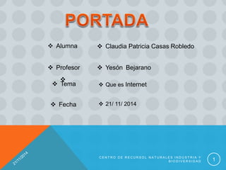  Claudia Patricia Casas Robledo
 Profesor

 Yesón Bejarano
 Alumna
 Tema  Que es Internet
 Fecha  21/ 11/ 2014
C E N T R O D E R E C U R S O L N A T U R A L E S I N D U S T R I A Y
B I O D I V E R S I D A D 1
 