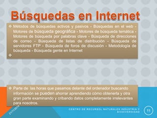  Métodos de búsquedas activos y pasivos - Búsquedas en el web -
Motores de búsqueda geográfica - Motores de búsqueda temática -
Motores de búsqueda por palabras clave - Búsqueda de direcciones
de correo - Búsqueda de listas de distribución - Búsqueda de
servidores FTP - Búsqueda de foros de discusión - Metodología de
búsqueda - Búsqueda gente en Internet

 Parte de las horas que pasamos delante del ordenador buscando
información se pueden ahorrar aprendiendo cómo obtenerla y otra
gran parte examinando y cribando datos completamente irrelevantes
para nosotros.
C E N T R O D E R E C U R S O L N A T U R A L E S I N D U S T R I A Y
B I O D I V E R S I D A D 11
 