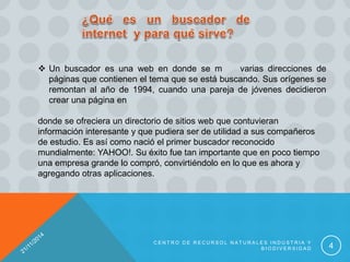 C E N T R O D E R E C U R S O L N A T U R A L E S I N D U S T R I A Y
B I O D I V E R S I D A D 4
 Un buscador es una web en donde se m varias direcciones de
páginas que contienen el tema que se está buscando. Sus orígenes se
remontan al año de 1994, cuando una pareja de jóvenes decidieron
crear una página en
donde se ofreciera un directorio de sitios web que contuvieran
información interesante y que pudiera ser de utilidad a sus compañeros
de estudio. Es así como nació el primer buscador reconocido
mundialmente: YAHOO!. Su éxito fue tan importante que en poco tiempo
una empresa grande lo compró, convirtiéndolo en lo que es ahora y
agregando otras aplicaciones.
 