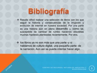 C E N T R O D E R E C U R S O L N A T U R A L E S I N D U S T R I A Y
B I O D I V E R S I D A D 5
 Resulta difícil realizar una selección de libros con los que
seguir la historia y consecuencias de la irrupción y
evolución de internet en nuestra sociedad. Por una parte
es una historia aún en pleno desarrollo y, como tal,
susceptible de cambiar de rumbo haciendo obsoletas
muchas hipótesis planteadas recientemente. Por otra,
 los libros ya no son más que una parte -y si
hablamos de cultura digital, una pequeña parte- de
la narración. Aún así se puede intentar hacer algo.
 