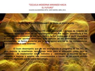 “ESCUELA MODERNA MIRANDO HACIA
EL FUTURO”
CLAUDIA ALEJANDRINA ORTIZ. HATO MAYOR, ABRIL 2015.
LA DEFINICIÓN DE ESTANDARES TIC PARA LA EDUCACION
La definición de estándares TIC para educación, conlleva la función de
fortalecer tanto los usos de las tecnologías como los logros educativos a los
cuales debiera encaminarse ese uso, dentro de los límites que el perfil específico
al cual se desee apuntar determine. Esta función de los estándares debe ser
acompañada en forma posterior por la descripción precisa de las competencias
que evidencian a cada estándar.
El buen desempeño que ha ido emergiendo el programa de las TIC, es
para mejorar la enseñanza- aprendizaje tanto para el educador, como para el
educando . Al implementar estos métodos y estrategias el docente se verá
obligado a mejorar y ampliar sus conocimientos a través de un nuevo mundo
moderno implicado por la nueva tecnología.
 