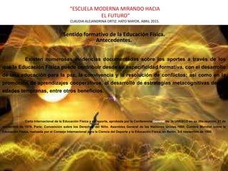 “ESCUELA MODERNA MIRANDO HACIA
EL FUTURO”
CLAUDIA ALEJANDRINA ORTIZ. HATO MAYOR, ABRIL 2015.
Sentido formativo de la Educación Física.
Antecedentes.
| Existen numerosas evidencias documentadas sobre los aportes a través de los
que la Educación Física puede contribuir desde su especificidad formativa, con el desarrollo
de una educación para la paz, la convivencia y la resolución de conflictos; así como en la
promoción de aprendizajes cooperativos, el desarrollo de estrategias metacognitivas desde
edades tempranas, entre otros beneficios.
Carta Internacional de la Educación Física y el Deporte, aprobada por la Conferencia General de `la UNESCO en su 20a reunión, 21 de
noviembre de 1978, París; Convención sobre los Derechos del Niño. Asamblea General de las Naciones Unidas.1989; Cumbre Mundial sobre la
Educación Física, realizada por el Consejo Internacional para la Ciencia del Deporte y la Educación Física, en Berlín, 3-5 noviembre de 1999.
 