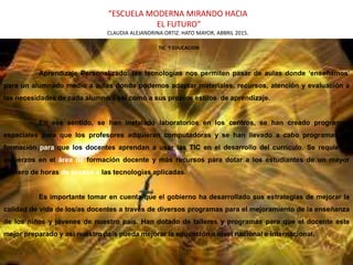 “ESCUELA MODERNA MIRANDO HACIA
EL FUTURO”
CLAUDIA ALEJANDRINA ORTIZ. HATO MAYOR, ABBRIL 2015.
TIC Y EDUCACION
Aprendizaje Personalizado: las tecnologías nos permiten pasar de aulas donde ‘enseñamos’
para un alumnado medio a aulas donde podemos adaptar materiales, recursos, atención y evaluación a
las necesidades de cada alumno/a así como a sus propios estilos de aprendizaje.
En ese sentido, se han instalado laboratorios en los centros, se han creado programas
especiales para que los profesores adquieran computadoras y se han llevado a cabo programas de
formación para que los docentes aprendan a usar las TIC en el desarrollo del currículo. Se requieren
esfuerzos en el área de formación docente y más recursos para dotar a los estudiantes de un mayor
número de horas de acceso a las tecnologías aplicadas.
Es importante tomar en cuenta que el gobierno ha desarrollado sus estrategias de mejorar la
calidad de vida de los/as docentes a través de diversos programas para el mejoramiento de la enseñanza
de los niños y jóvenes de nuestro país. Han dotado de talleres y programas para que el docente este
mejor preparado y así nuestro país pueda mejorar la educación a nivel nacional e internacional.
 