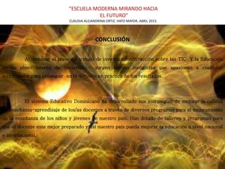 “ESCUELA MODERNA MIRANDO HACIA
EL FUTURO”
CLAUDIA ALEJANDRINA ORTIZ. HATO MAYOR, ABRIL 2015.
CONCLUSIÓN
n T
Al terminar el presente trabajo de investigaciónón-acción sobre las TIC Y la Educación
en su pleno interés de desarrollo, surgen nuevas incógnitas que apasionan a cualquier
investigador para proseguir en la decisión en práctica de los resultados.
El sistema Educativo Dominicano ha desarrollado sus estrategias de mejorar la calidad
de enseñanza-aprendizaje de los/as docentes a través de diversos programas para el mejoramiento
de la enseñanza de los niños y jóvenes de nuestro país. Han dotado de talleres y programas para
que el docente este mejor preparado y así nuestro país pueda mejorar la educación a nivel nacional
e internacional.
 