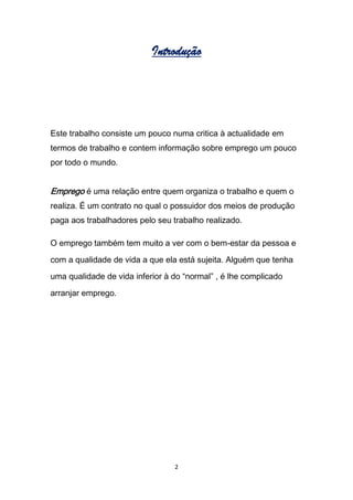 Introdução




Este trabalho consiste um pouco numa critica à actualidade em
termos de trabalho e contem informação sobre emprego um pouco
por todo o mundo.


Emprego é uma relação entre quem organiza o trabalho e quem o
realiza. É um contrato no qual o possuidor dos meios de produção
paga aos trabalhadores pelo seu trabalho realizado.

O emprego também tem muito a ver com o bem-estar da pessoa e
com a qualidade de vida a que ela está sujeita. Alguém que tenha
uma qualidade de vida inferior à do “normal” , é lhe complicado

arranjar emprego.




                                 2
 