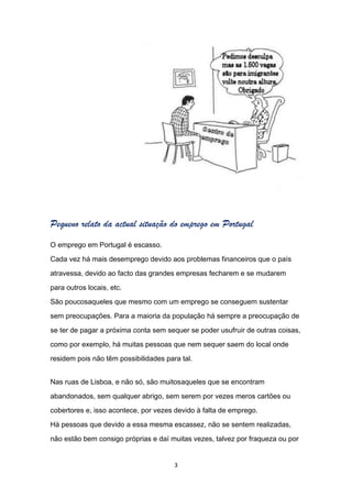 Pequeno relato da actual situação do emprego em Portugal
O emprego em Portugal é escasso.

Cada vez há mais desemprego devido aos problemas financeiros que o país

atravessa, devido ao facto das grandes empresas fecharem e se mudarem

para outros locais, etc.

São poucosaqueles que mesmo com um emprego se conseguem sustentar

sem preocupações. Para a maioria da população há sempre a preocupação de

se ter de pagar a próxima conta sem sequer se poder usufruir de outras coisas,

como por exemplo, há muitas pessoas que nem sequer saem do local onde

residem pois não têm possibilidades para tal.


Nas ruas de Lisboa, e não só, são muitosaqueles que se encontram

abandonados, sem qualquer abrigo, sem serem por vezes meros cartões ou

cobertores e, isso acontece, por vezes devido à falta de emprego.

Há pessoas que devido a essa mesma escassez, não se sentem realizadas,

não estão bem consigo próprias e daí muitas vezes, talvez por fraqueza ou por


                                       3
 