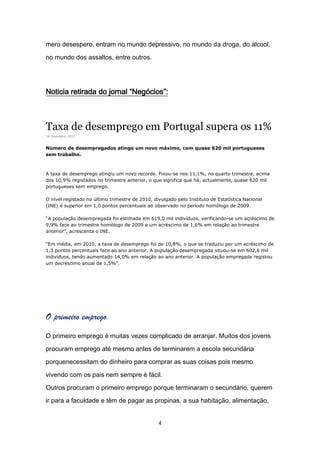 mero desespero, entram no mundo depressivo, no mundo da droga, do álcool,

no mundo dos assaltos, entre outros.




Noticia retirada do jornal “Negócios”:



Taxa de desemprego em Portugal supera os 11%
16 Fevereiro 2011


Número de desempregados atinge um novo máximo, com quase 620 mil portugueses
sem trabalho.



A taxa de desemprego atingiu um novo recorde. Fixou-se nos 11,1%, no quarto trimestre, acima
dos 10,9% registados no trimestre anterior, o que significa que há, actualmente, quase 620 mil
portugueses sem emprego.

O nível registado no último trimestre de 2010, divulgado pelo Instituto de Estatística Nacional
(INE) é superior em 1,0 pontos percentuais ao observado no período homólogo de 2009.

“A população desempregada foi estimada em 619,0 mil indivíduos, verificando-se um acréscimo de
9,9% face ao trimestre homólogo de 2009 e um acréscimo de 1,6% em relação ao trimestre
anterior”, acrescenta o INE.

“Em média, em 2010, a taxa de desemprego foi de 10,8%, o que se traduziu por um acréscimo de
1,3 pontos percentuais face ao ano anterior. A população desempregada situou-se em 602,6 mil
indivíduos, tendo aumentado 14,0% em relação ao ano anterior. A população empregada registou
um decréscimo anual de 1,5%”.




O primeiro emprego
O primeiro emprego é muitas vezes complicado de arranjar. Muitos dos jovens

procuram emprego até mesmo antes de terminarem a escola secundária

porquenecessitam do dinheiro para comprar as suas coisas pois mesmo

vivendo com os pais nem sempre é fácil.

Outros procuram o primeiro emprego porque terminaram o secundário, querem

ir para a faculdade e têm de pagar as propinas, a sua habitação, alimentação,


                                                 4
 