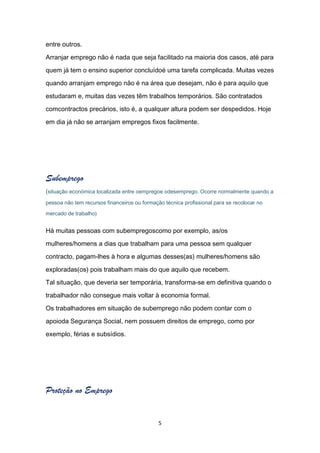 entre outros.

Arranjar emprego não é nada que seja facilitado na maioria dos casos, até para

quem já tem o ensino superior concluídoé uma tarefa complicada. Muitas vezes

quando arranjam emprego não é na área que desejam, não é para aquilo que

estudaram e, muitas das vezes têm trabalhos temporários. São contratados

comcontractos precários, isto é, a qualquer altura podem ser despedidos. Hoje

em dia já não se arranjam empregos fixos facilmente.




Subemprego
(situação económica localizada entre oempregoe odesemprego. Ocorre normalmente quando a
pessoa não tem recursos financeiros ou formação técnica profissional para se recolocar no

mercado de trabalho)


Há muitas pessoas com subempregoscomo por exemplo, as/os

mulheres/homens a dias que trabalham para uma pessoa sem qualquer

contracto, pagam-lhes à hora e algumas desses(as) mulheres/homens são

exploradas(os) pois trabalham mais do que aquilo que recebem.

Tal situação, que deveria ser temporária, transforma-se em definitiva quando o

trabalhador não consegue mais voltar à economia formal.

Os trabalhadores em situação de subemprego não podem contar com o

apoioda Segurança Social, nem possuem direitos de emprego, como por

exemplo, férias e subsídios.




Proteção no Emprego


                                              5
 