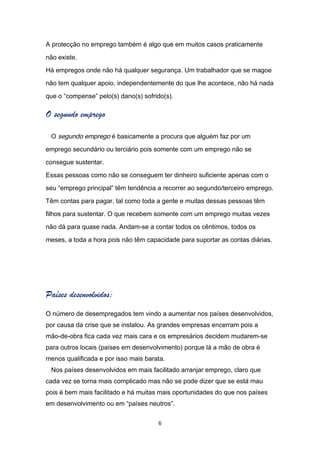 A protecção no emprego também é algo que em muitos casos praticamente

não existe.

Há empregos onde não há qualquer segurança. Um trabalhador que se magoe

não tem qualquer apoio, independentemente do que lhe acontece, não há nada

que o “compense” pelo(s) dano(s) sofrido(s).

O segundo emprego

 O segundo emprego é basicamente a procura que alguém faz por um

emprego secundário ou terciário pois somente com um emprego não se

consegue sustentar.

Essas pessoas como não se conseguem ter dinheiro suficiente apenas com o

seu “emprego principal” têm tendência a recorrer ao segundo/terceiro emprego.

Têm contas para pagar, tal como toda a gente e muitas dessas pessoas têm

filhos para sustentar. O que recebem somente com um emprego muitas vezes

não dá para quase nada. Andam-se a contar todos os cêntimos, todos os

meses, a toda a hora pois não têm capacidade para suportar as contas diárias.




Países desenvolvidos:
O número de desempregados tem vindo a aumentar nos países desenvolvidos,
por causa da crise que se instalou. As grandes empresas encerram pois a
mão-de-obra fica cada vez mais cara e os empresários decidem mudarem-se
para outros locais (países em desenvolvimento) porque lá a mão de obra é
menos qualificada e por isso mais barata.
 Nos países desenvolvidos em mais facilitado arranjar emprego, claro que
cada vez se torna mais complicado mas não se pode dizer que se está mau
pois é bem mais facilitado e há muitas mais oportunidades do que nos países
em desenvolvimento ou em “países neutros”.

                                      6
 