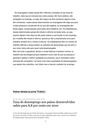 Os empregados nestes países têm melhores condições no seu local de
trabalho, nada que se compare aos outros países, têm bons salários, são
protegidos no emprego, ou seja, têm seguro se lhes acontecer alguma coisa,
têm contractos, nestes países desenvolvidos os empregados têm algo que para
muitas pessoas é complicado de ter que são regalias, os empregados têm
férias pagas, compensações extra pelos seus trabalhos, etc. Os trabalhadores
destes determinados países têm direito à reforma na idade certa, ou seja,
quando alguém mais idoso já não pode realizar a sua função no seu emprego
por invalides têm direito à reforma, quando já não é propriamente novo para
trabalhar também tem o direito à reforma. Os trabalhadores têm um horário de
trabalho definido e ainda existem os subsídios de desemprego que tal como o
seu nome indica são para quem está desempregado.
Mas nem tudo é agradável, devido a muitas fábricas investirem imenso no
trabalho das tecnologias porque trabalham muito mais do que as pessoas e
garantem rapidez e melhor qualidade aos produtos, que é necessário neste
mercado tão competitivo, vai haver uma maior quantidade de desempregados,
que apesar dos subsídios, nem todos mas a maioria, preferem ter emprego.




Noticia retirada do jornal “Publico”:


Em três anos, o aumento foi de 55 por cento na UE

Taxa de desemprego nos países desenvolvidos
subiu para 8,8 por cento em 2010

A taxa de desemprego na União Europeia e nos países desenvolvidos subiu para os 8,8
por cento em 2010, sendo os jovens os mais afectados pela crise, conclui um relatório
da Organização Internacional do Trabalho (OIT).

                                                    7
 