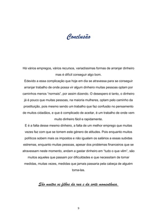 Conclusão



Há vários empregos, vários recursos, variadíssimas formas de arranjar dinheiro

                      mas é difícil conseguir algo bom.

 Edevido a essa complicação que hoje em dia se atravessa para se conseguir

 arranjar trabalho de onde possa vir algum dinheiro muitas pessoas optam por

caminhos menos “normais”, por assim dizendo. O desespero é tanto, o dinheiro

 já é pouco que muitas pessoas, na maioria mulheres, optam pelo caminho da

prostituição, pois mesmo sendo um trabalho que faz confusão no pensamento

de muitos cidadãos, e que é complicado de aceitar, é um trabalho de onde vem

                      muito dinheiro fácil e rapidamente.

 E é a falta desse mesmo dinheiro, a falta de um melhor emprego que muitas

 vezes faz com que se tomem este género de atitudes. Pois enquanto muitos

 políticos sobem mais os impostos e não igualam os salários a essas subidas

estremas, enquanto muitas pessoas, apesar dos problemas financeiros que se

atravessam neste momento, andam a gastar dinheiro em “tudo o que vêm”, são

   muitos aqueles que passam por dificuldades e que necessitam de tomar

 medidas, muitas vezes, medidas que jamais passaria pela cabeça de alguém

                                  toma-las.



          São muitos os filhos da rua e da sorte momentânea.



                                      9
 