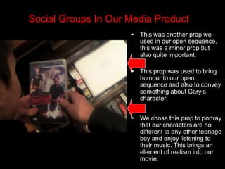  We also decided to dress them quite similarly to tell the audience that 1. they weren’t dressed for a robbery and 2. that one copied the other in the way they dressed. Social Groups In Our Media Product This was another prop we used in our open sequence, this was a minor prop but also quite important.  This prop was used to bring humour to our open sequence and also to convey something about Gary’s character.We chose this prop to portray that our characters are no different to any other teenage boy and enjoy listening to their music. This brings an element of realism into our movie.