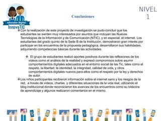 NIVEL
1Conclusiones
Con la realización de este proyecto de investigación se pudo concluir que los
estudiantes se sienten muy interesados por asuntos que incluyan las Nuevas
Tecnologías de la Información y de Comunicación (NTIC), y en especial, el internet. Los
estudiantes del grado quinto de la Sede B de la Institución, demostraron gran interés por
participar en los encuentros de la propuesta pedagógica, desarrollaron sus habilidades,
adquiriendo competencias básicas durante las actividades.
 El grupo de estudiantes realizó aportes positivos durante las reflexiones de los
videos como el análisis de la realidad y expresó compromisos sobre asumir
comportamientos digitales adecuados en el entorno social de las Tic, tales como el
respeto, la libertad, la identidad, la integridad, calidad de vida, y otros
comportamientos digitales nuevos para ellos como el respeto por la ley y derechos
de autor.
Los niños participantes recibieron información sobre el internet sano y los riesgos de la
red, a través de videos, charlas y diferentes situaciones de la vida real, utilizando el
blog institucional donde reconocieron los avances de los encuentros como su bitácora
de aprendizaje y algunos realizaron comentarios en el mismo.
 