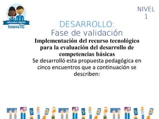 DESARROLLO:
Fase de validación
Implementación del recurso tecnológico
para la evaluación del desarrollo de
competencias básicas
Se desarrolló esta propuesta pedagógica en
cinco encuentros que a continuación se
describen:
NIVEL
1
 