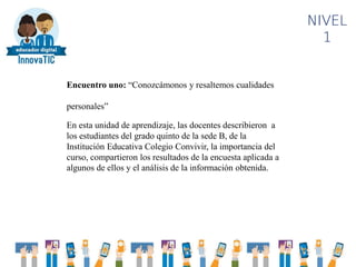 NIVEL
1
Encuentro uno: “Conozcámonos y resaltemos cualidades
personales”
En esta unidad de aprendizaje, las docentes describieron a
los estudiantes del grado quinto de la sede B, de la
Institución Educativa Colegio Convivir, la importancia del
curso, compartieron los resultados de la encuesta aplicada a
algunos de ellos y el análisis de la información obtenida.
 