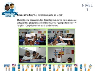 NIVEL
1
Encuentro dos: “Mi comportamiento en la red”
Durante este encuentro, las docentes indagaron en su grupo de
estudiantes, el significado de las palabras “comportamiento” y
“digital “, explicándoles estas definiciones
 