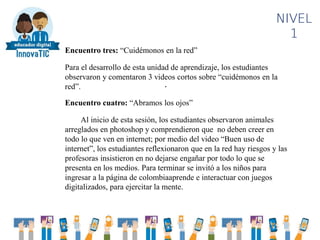 .
NIVEL
1
Encuentro tres: “Cuidémonos en la red”
Para el desarrollo de esta unidad de aprendizaje, los estudiantes
observaron y comentaron 3 videos cortos sobre “cuidémonos en la
red”.
Encuentro cuatro: “Abramos los ojos”
Al inicio de esta sesión, los estudiantes observaron animales
arreglados en photoshop y comprendieron que no deben creer en
todo lo que ven en internet; por medio del video “Buen uso de
internet”, los estudiantes reflexionaron que en la red hay riesgos y las
profesoras insistieron en no dejarse engañar por todo lo que se
presenta en los medios. Para terminar se invitó a los niños para
ingresar a la página de colombiaaprende e interactuar con juegos
digitalizados, para ejercitar la mente.
 