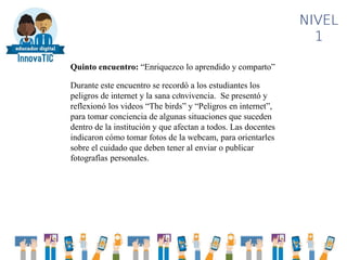 .
NIVEL
1
Quinto encuentro: “Enriquezco lo aprendido y comparto”
Durante este encuentro se recordó a los estudiantes los
peligros de internet y la sana convivencia. Se presentó y
reflexionó los videos “The birds” y “Peligros en internet”,
para tomar conciencia de algunas situaciones que suceden
dentro de la institución y que afectan a todos. Las docentes
indicaron cómo tomar fotos de la webcam, para orientarles
sobre el cuidado que deben tener al enviar o publicar
fotografías personales.
 