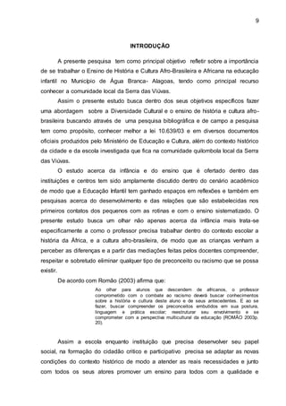 9
INTRODUÇÃO
A presente pesquisa tem como principal objetivo refletir sobre a importância
de se trabalhar o Ensino de História e Cultura Afro-Brasileira e Africana na educação
infantil no Município de Água Branca- Alagoas, tendo como principal recurso
conhecer a comunidade local da Serra das Viúvas.
Assim o presente estudo busca dentro dos seus objetivos específicos fazer
uma abordagem sobre a Diversidade Cultural e o ensino de história e cultura afro-
brasileira buscando através de uma pesquisa bibliográfica e de campo a pesquisa
tem como propósito, conhecer melhor a lei 10.639/03 e em diversos documentos
oficiais produzidos pelo Ministério de Educação e Cultura, além do contexto histórico
da cidade e da escola investigada que fica na comunidade quilombola local da Serra
das Viúvas.
O estudo acerca da infância e do ensino que é ofertado dentro das
instituições e centros tem sido amplamente discutido dentro do cenário acadêmico
de modo que a Educação Infantil tem ganhado espaços em reflexões e também em
pesquisas acerca do desenvolvimento e das relações que são estabelecidas nos
primeiros contatos dos pequenos com as rotinas e com o ensino sistematizado. O
presente estudo busca um olhar não apenas acerca da infância mais trata-se
especificamente a como o professor precisa trabalhar dentro do contexto escolar a
história da África, e a cultura afro-brasileira, de modo que as crianças venham a
perceber as diferenças e a partir das mediações feitas pelos docentes compreender,
respeitar e sobretudo eliminar qualquer tipo de preconceito ou racismo que se possa
existir.
De acordo com Romão (2003) afirma que:
Ao olhar para alunos que descendem de africanos, o professor
comprometido com o combate ao racismo deverá buscar conhecimentos
sobre a história e cultura deste aluno e de seus antecedentes. E ao se
fazer, buscar compreender os preconceitos embutidos em sua postura,
linguagem e prática escolar; reestruturar seu envolvimento e se
comprometer com a perspectiva multicultural da educação (ROMÃO 2003p.
20).
Assim a escola enquanto instituição que precisa desenvolver seu papel
social, na formação do cidadão critico e participativo precisa se adaptar as novas
condições do contexto histórico de modo a atender as reais necessidades e junto
com todos os seus atores promover um ensino para todos com a qualidade e
 
