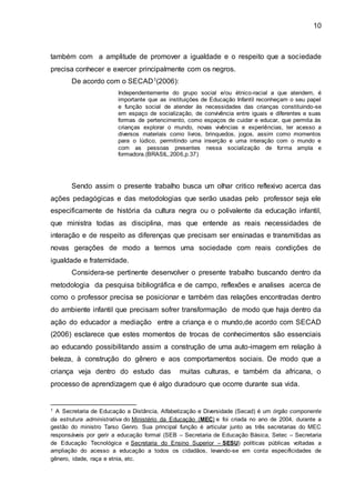 10
também com a amplitude de promover a igualdade e o respeito que a sociedade
precisa conhecer e exercer principalmente com os negros.
De acordo com o SECAD1(2006):
Independentemente do grupo social e/ou étnico-racial a que atendem, é
importante que as instituições de Educação Infantil reconheçam o seu papel
e função social de atender às necessidades das crianças constituindo-se
em espaço de socialização, de convivência entre iguais e diferentes e suas
formas de pertencimento, como espaços de cuidar e educar, que permita às
crianças explorar o mundo, novas vivências e experiências, ter acesso a
diversos materiais como livros, brinquedos, jogos, assim como momentos
para o lúdico, permitindo uma inserção e uma interação com o mundo e
com as pessoas presentes nessa socialização de forma ampla e
formadora.(BRASIL,2006,p.37)
Sendo assim o presente trabalho busca um olhar critico reflexivo acerca das
ações pedagógicas e das metodologias que serão usadas pelo professor seja ele
especificamente de história da cultura negra ou o polivalente da educação infantil,
que ministra todas as disciplina, mas que entende as reais necessidades de
interação e de respeito as diferenças que precisam ser ensinadas e transmitidas as
novas gerações de modo a termos uma sociedade com reais condições de
igualdade e fraternidade.
Considera-se pertinente desenvolver o presente trabalho buscando dentro da
metodologia da pesquisa bibliográfica e de campo, reflexões e analises acerca de
como o professor precisa se posicionar e também das relações encontradas dentro
do ambiente infantil que precisam sofrer transformação de modo que haja dentro da
ação do educador a mediação entre a criança e o mundo,de acordo com SECAD
(2006) esclarece que estes momentos de trocas de conhecimentos são essenciais
ao educando possibilitando assim a construção de uma auto-imagem em relação à
beleza, à construção do gênero e aos comportamentos sociais. De modo que a
criança veja dentro do estudo das muitas culturas, e também da africana, o
processo de aprendizagem que é algo duradouro que ocorre durante sua vida.
1 A Secretaria de Educação a Distância, Alfabetização e Diversidade (Secad) é um órgão componente
da estrutura administrativa do Ministério da Educação (MEC) e foi criada no ano de 2004, durante a
gestão do ministro Tarso Genro. Sua principal função é articular junto as três secretarias do MEC
responsáveis por gerir a educação formal (SEB – Secretaria de Educação Básica, Setec – Secretaria
de Educação Tecnológica e Secretaria do Ensino Superior – SESU) políticas públicas voltadas a
ampliação do acesso a educação a todos os cidadãos, levando-se em conta especificidades de
gênero, idade, raça e etnia, etc.
 