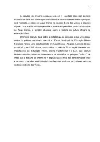 11
A estrutura da presente pesquisa será em 4 capítulos onde num primeiro
momento se fará uma abordagem mais histórica sobre o contexto onde a pesquisa
será realizada, a cidade de Água Branca no povoado Serra das Viúvas, o segundo
capítulo buscará dar um enfoque sobre a educação quilombola dentro do município
de Água Branca, e também abordara sobre a história da cultura africana na
educação infantil.
O terceiro capitulo trará sobre a metodologia da pesquisa e dará um enfoque
dentro do público pesquisado que foi a Escola Municipal de Educação Básica
Francisco Pereira Leite está localizada em Água Branca - Alagoas. A escola da rede
municipal possui 212 alunos, matriculados no ano de 2018 respectivamente nas
modalidades de: Educação Infantil, Ensino Fundamental I e EJA, este capitulo
também abordará sobre as discussões e os resultados da pesquisa "in loco", de
modo que o trabalho se encerra no 4 capítulo que se trata das considerações finais
e de como o trabalho contribuiu de forma favorável em forma de conhecer melhor o
contexto de Serra das Viúvas.
 