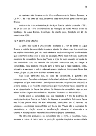 13
A mudança não demorou muito. Com o afastamento de Gabino Besouro, a
Lei nº 74, de 1º de junho de 1895, devolveu a sede do município para a vila de Água
Branca.
Assim a vila com a denominação de Água Branca, pela lei provincial nº 681,
de 24 de abril de 1875, desmembrada do município de Paulo Afonso. Sede na
localidade de Água Branca. Constituído do distrito sede. Instalado em 20 de
setembro de 1876.
1.2 A SERRA DOS VIÚVAS
A Serra das viúvas é um povoado localizado a 7 km do centro de Água
Branca, a história da comunidade é contada através de relatos orais dos moradores
da própria comunidade, por não haver nenhuma espécie de registro ou documento
que contenham dados sobre o inicio da povoação. Maria José de Souza, atualmente
moradora da comunidade Serra das Viúvas e vinda de outro povoado por conta do
seu casamento com um morador do quilombo, contou-nos que, ao chegar à
comunidade, ficou bastante intrigada com o nome que o local recebera, então,
perguntou a sua sogra o motivo pelo qual a comunidade era denominada Serra das
Viúvas, já que, poucas eram as viúvas naquela época.
Sua sogra contou-lhe que, no início do povoamento, o quilombo era
conhecido como Paudalho e abrigava três famílias tradicionais. Essas famílias eram
compostas por pai, mãe e filhos. Com o passar dos anos, os pais foram falecendo e
a Serra passou a ser residida e representada por três mulheres viúvas, passando-se
a ser denominada de Serra das Viúvas. Na história da comunidade, não se tem
relatos sobre a origem dessas famílias, aspectos, fisionomia ou descendência.
Sendo assim a comunidade que está localizada a 7 km de distância do
município de Água Branca, no Estado de Alagoas, a comunidade Quilombola Serra
das Viúvas possui cerca de 600 moradores, distribuídos em 70 famílias. As
atividades econômicas desenvolvidas em Serra das Viúvas são a agricultura de
subsistência, a criação animal, a transformação artesanal, o artesanato e o
turismo. A maior parte dos habitantes trabalham na própria comunidade.
Os alimentos produzidos na comunidade são o milho, a mandioca, frutas,
verduras e outros. A maior parte da produção agrícola é orgânica. A comunidade
 