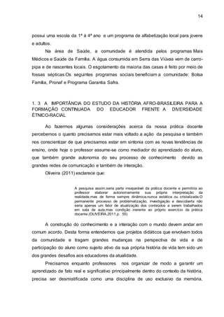 14
possui uma escola da 1ª à 4ª ano e um programa de alfabetização local para jovens
e adultos.
Na área de Saúde, a comunidade é atendida pelos programas Mais
Médicos e Saúde da Família. A água consumida em Serra das Viúvas vem de carro-
pipa e de nascentes locais. O esgotamento da maioria das casas é feito por meio de
fossas sépticas.Os seguintes programas sociais beneficiam a comunidade: Bolsa
Família, Pronaf e Programa Garantia Safra.
1. 3 A IMPORTÂNCIA DO ESTUDO DA HISTÓRIA AFRO-BRASILEIRA PARA A
FORMAÇÃO CONTINUADA DO EDUCADOR FRENTE A DIVERSIDADE
ÉTNICO-RACIAL
Ao fazermos algumas considerações acerca da nossa prática docente
percebemos o quanto precisamos estar mais voltado a ação da pesquisa e também
nos conscientizar de que precisamos estar em sintonia com as novas tendências de
ensino, onde hoje o professor assume-se como mediador do aprendizado do aluno,
que também grande autonomia do seu processo de conhecimento devido as
grandes redes de comunicação e também de interação.
Oliveira (2011) esclarece que:
A pesquisa assim,seria parte inseparável da prática docente e permitiria ao
professor elaborar autonomamente sua própria interpretação da
realidade,mas de forma sempre dinâmica,nunca estática ou cristalizada.O
permanente processo de problematização, investigação e descoberta não
seria apenas um fator de atualização dos conteúdos a serem trabalhados
em sala de aula,mas condição inerente ao próprio exercício da prática
docente.(OLIVEIRA,2011,p. 55)
A construção do conhecimento e a interação com o mundo devem andar em
comum acordo. Desta forma entendemos que projetos didáticos que envolvam todos
da comunidade e tragam grandes mudanças na perspectiva de vida e de
participação do aluno como sujeito ativo da sua própria história de vida tem sido um
dos grandes desafios aos educadores da atualidade.
Precisamos enquanto professores nos organizar de modo a garantir um
aprendizado de fato real e significativo principalmente dentro do contexto da história,
precisa ser desmistificada como uma disciplina de uso exclusivo da memória.
 